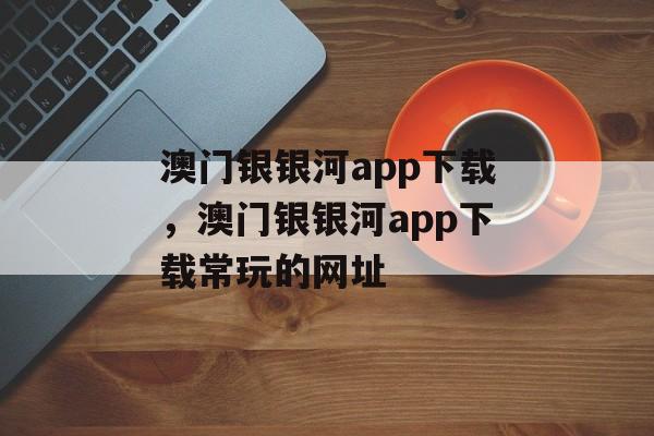 澳门银银河app下载，澳门银银河app下载常玩的网址