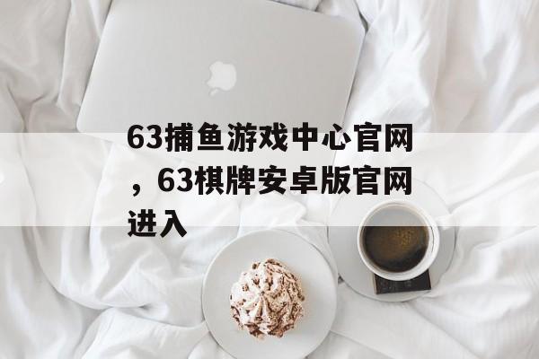 63捕鱼游戏中心官网，63棋牌安卓版官网进入