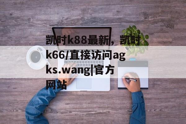 凯时k88最新，凯时k66/直接访问agks.wang|官方网站