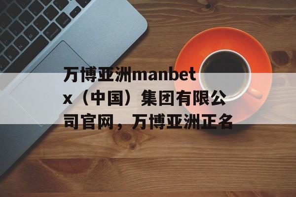 万博亚洲manbetx（中国）集团有限公司官网，万博亚洲正名