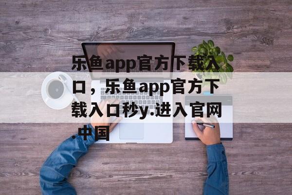 乐鱼app官方下载入口，乐鱼app官方下载入口秒y.进入官网.中国