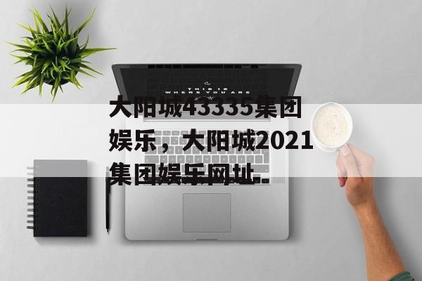 大阳城43335集团娱乐，大阳城2021集团娱乐网址